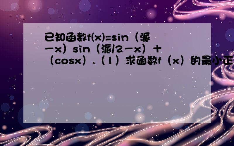 已知函数f(x)=sin（派－x）sin（派/2－x）＋（cosx）.（1）求函数f（x）的最小正周期；（2）当x属于[...已知函数f(x)=sin（派－x）sin（派/2－x）＋（cosx）.（1）求函数f（x）的最小正周期；（2）