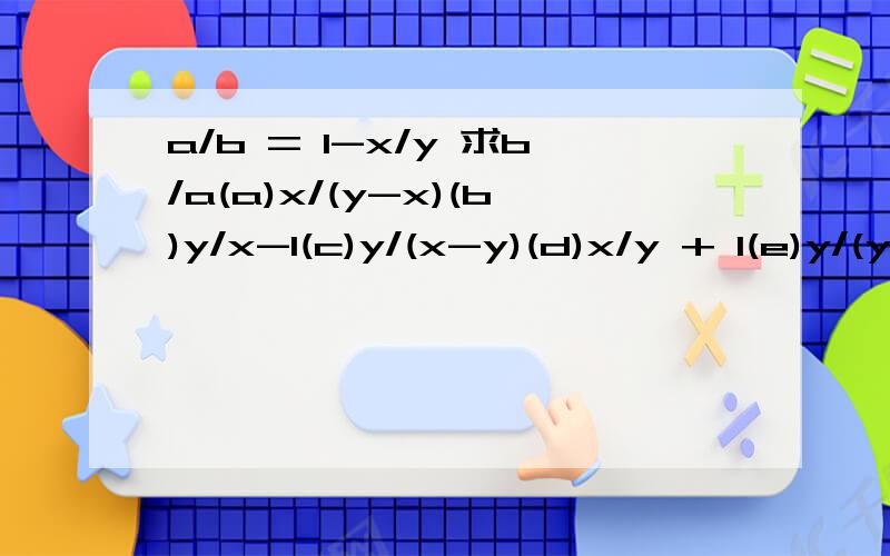 a/b = 1-x/y 求b/a(a)x/(y-x)(b)y/x-1(c)y/(x-y)(d)x/y + 1(e)y/(y-x)第2题(3y-1)(2y+k) = ay的平方+by-5求a+b等于多少