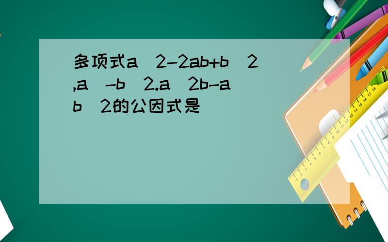 多项式a^2-2ab+b^2,a^-b^2.a^2b-ab^2的公因式是