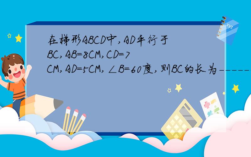 在梯形ABCD中,AD平行于BC,AB=8CM,CD=7CM,AD=5CM,∠B=60度,则BC的长为-------厘米.