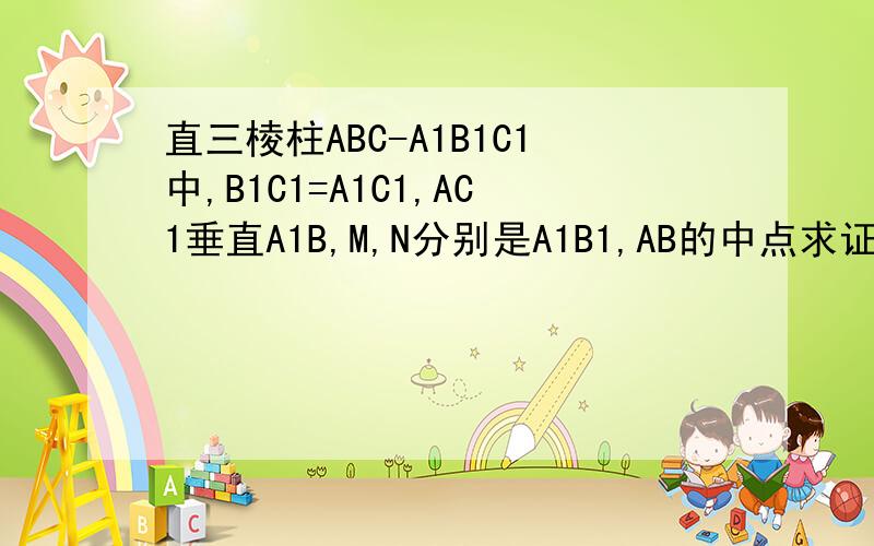 直三棱柱ABC-A1B1C1中,B1C1=A1C1,AC1垂直A1B,M,N分别是A1B1,AB的中点求证(1) C1M垂直平面A1AB1B（2）A1B垂直AM