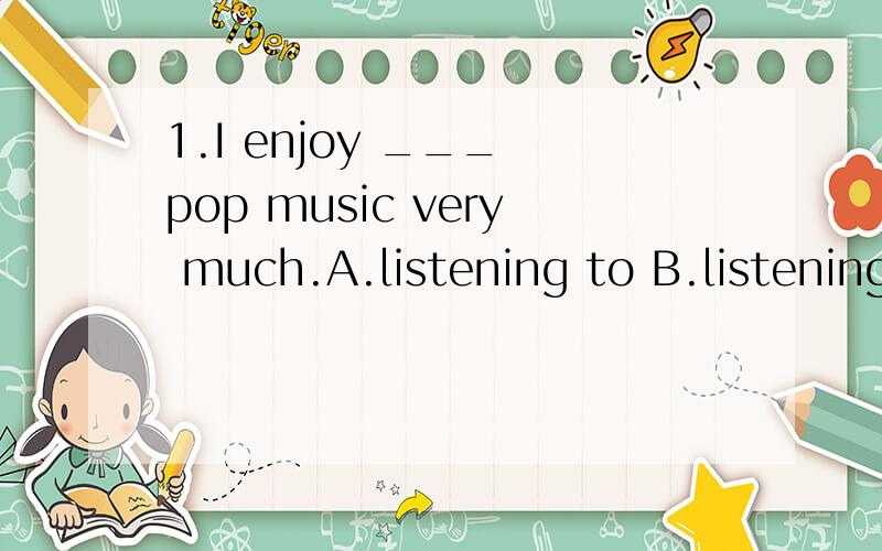 1.I enjoy ___ pop music very much.A.listening to B.listening C.listen D.listened2.Granny,Let me help you to ___ the box.--Thank you.A.put B.call C.help Dcarry