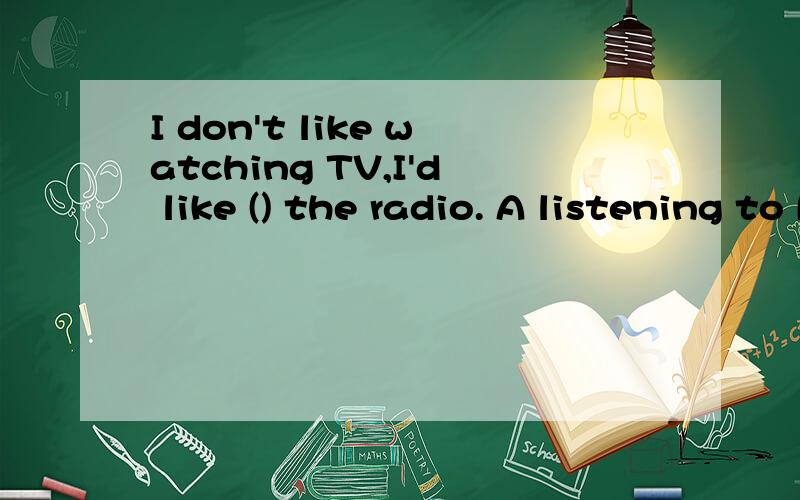 I don't like watching TV,I'd like () the radio. A listening to B.listen to C. to listen to