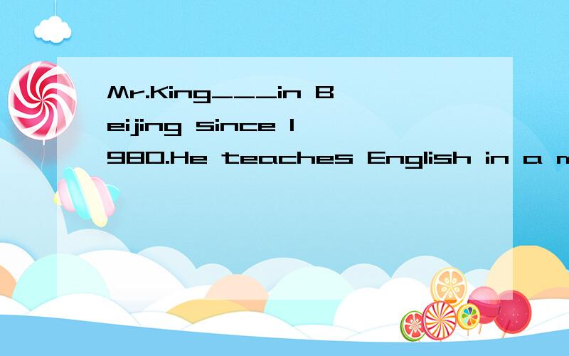 Mr.King___in Beijing since 1980.He teaches English in a middle school.填什么?为什么?