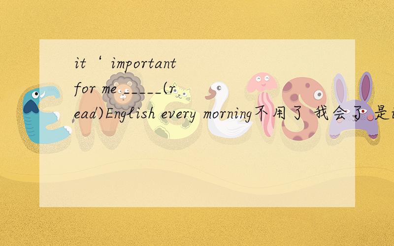 it‘ important for me _____(read)English every morning不用了 我会了 是it's important for sb to do sth固定句型