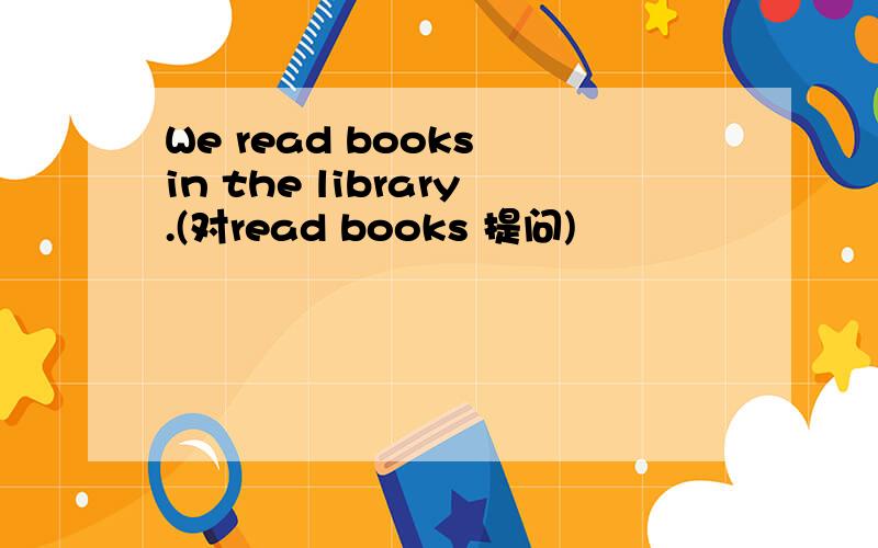 We read books in the library.(对read books 提问)