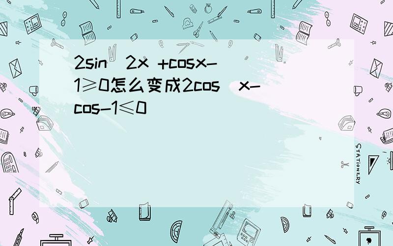 2sin^2x +cosx-1≥0怎么变成2cos^x-cos-1≤0