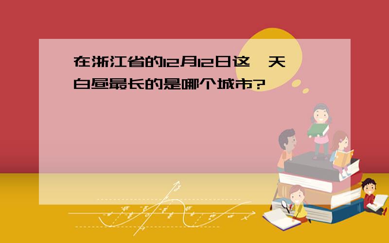 在浙江省的12月12日这一天白昼最长的是哪个城市?