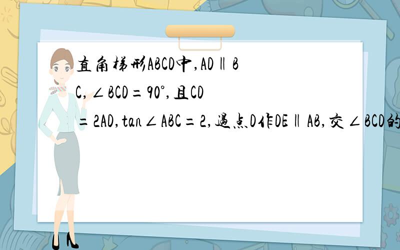 直角梯形ABCD中,AD‖BC,∠BCD=90°,且CD=2AD,tan∠ABC=2,过点D作DE‖AB,交∠BCD的平分线于点E,连接B(1).求证；BC=CD (2).将△BCE绕点C顺时针旋转90°得到△DCG,连接EG.求证；CD垂直平分EG；（3）.延长BE交CD于