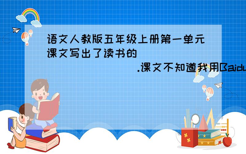 语文人教版五年级上册第一单元课文写出了读书的______________.课文不知道我用Baidu Hi发给你！