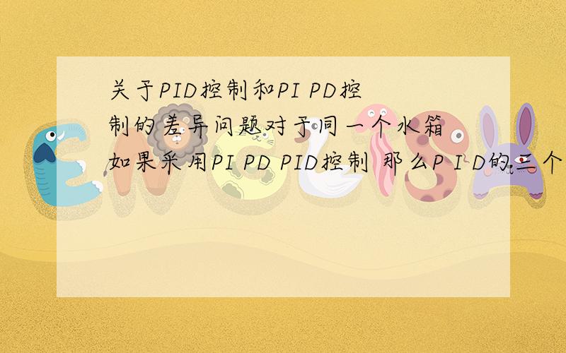 关于PID控制和PI PD控制的差异问题对于同一个水箱 如果采用PI PD PID控制 那么P I D的三个参数可以设定成一样的么?比如Pd控制的P和D 是不是和PID控制的PD是一样的?第二个问题就是 对于液位控制