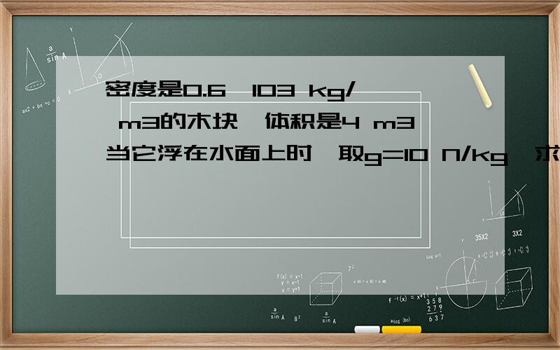 密度是0.6×103 kg/ m3的木块,体积是4 m3当它浮在水面上时,取g=10 N/kg,求：（1）木块重力； （2）木密度是0.6×103 kg/ m3的木块，体积是4 m3当它浮在水面上时，取g=10 N/kg，求：（1）木块重力； （2