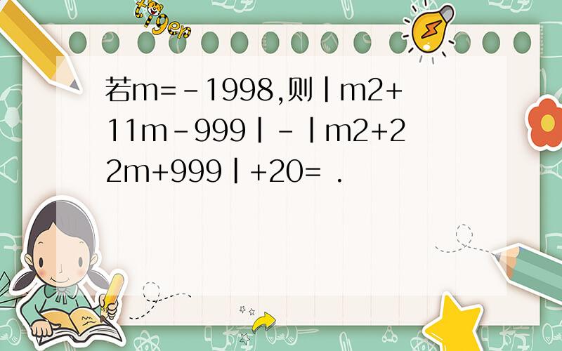 若m=-1998,则|m2+11m-999|-|m2+22m+999|+20= .