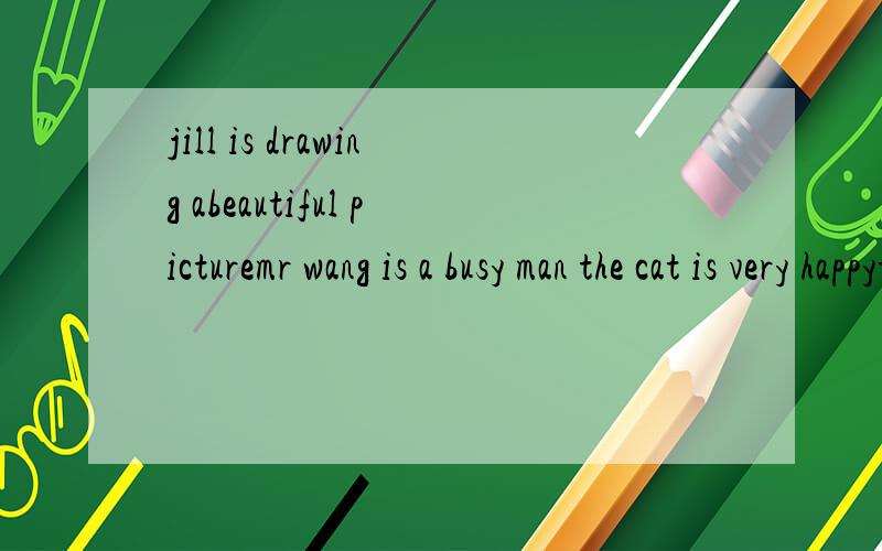 jill is drawing abeautiful picturemr wang is a busy man the cat is very happythe tracor is going very slowlyhe is very luckyit is a wet day tadaythey started earlythey waited a long timehe is wearing a large shire做不完我妈不让睡觉！