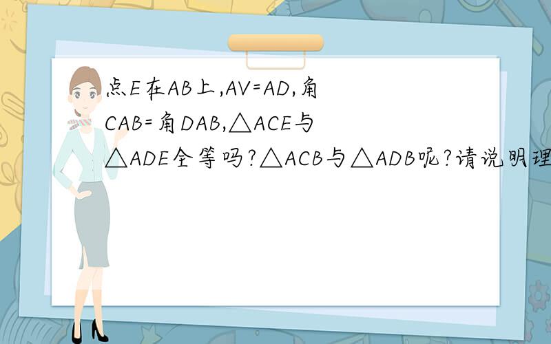 点E在AB上,AV=AD,角CAB=角DAB,△ACE与△ADE全等吗?△ACB与△ADB呢?请说明理没有图第一个AV改成AC