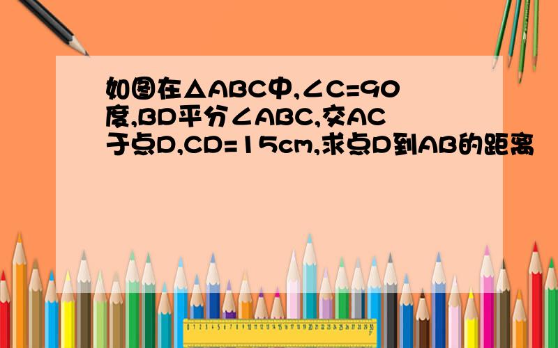 如图在△ABC中,∠C=90度,BD平分∠ABC,交AC于点D,CD=15cm,求点D到AB的距离
