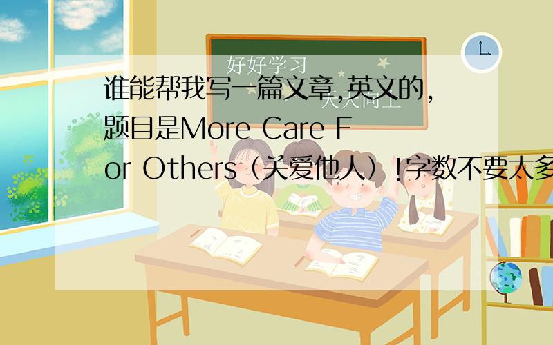 谁能帮我写一篇文章,英文的,题目是More Care For Others（关爱他人）!字数不要太多,词语也不要太难就可以了!写得好的加分!