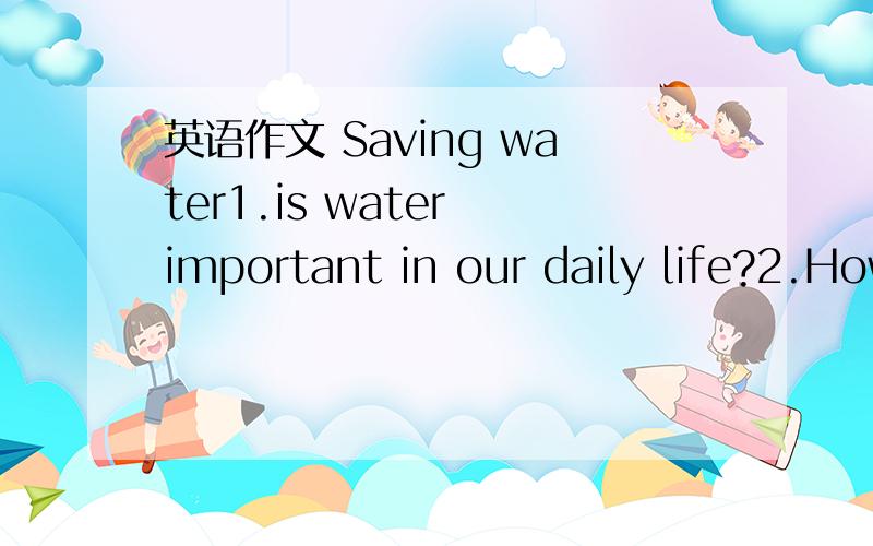 英语作文 Saving water1.is water important in our daily life?2.How much do you know about water?3.What can we do to save water?