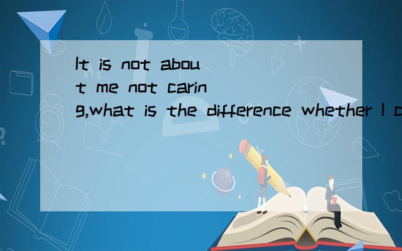It is not about me not caring,what is the difference whether I care or not