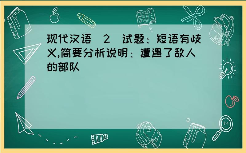 现代汉语（2）试题：短语有歧义,简要分析说明：遭遇了敌人的部队