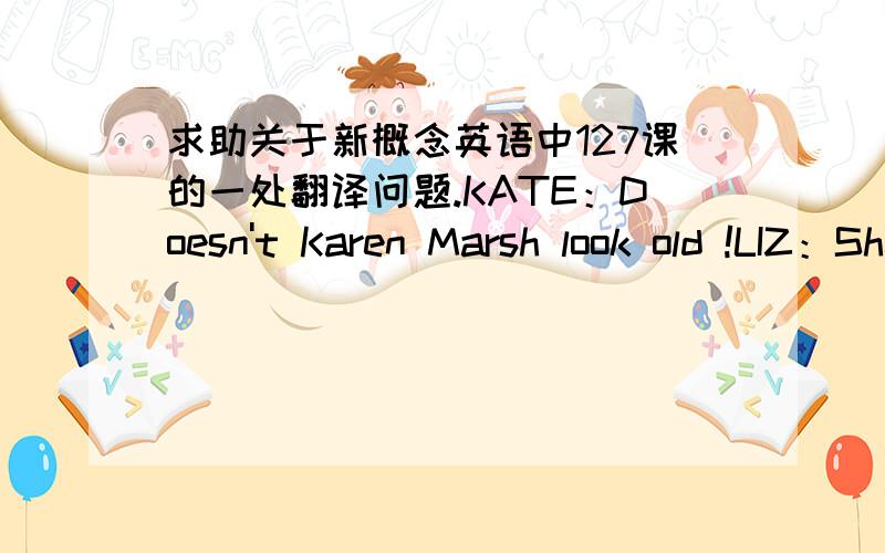 求助关于新概念英语中127课的一处翻译问题.KATE：Doesn't Karen Marsh look old !LIZ：She does ,doesn't she ?书上给出的翻译为：凯特：卡伦看上去不显老嘛!                  莉兹：是的,谁说不是呢?可是按照
