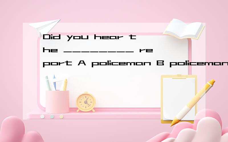 Did you hear the ________ report A policeman B policeman's C policemen D policemen's