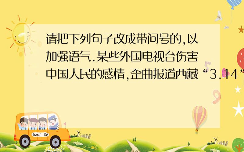 请把下列句子改成带问号的,以加强语气.某些外国电视台伤害中国人民的感情,歪曲报道西藏“3.14”打砸抢事件.