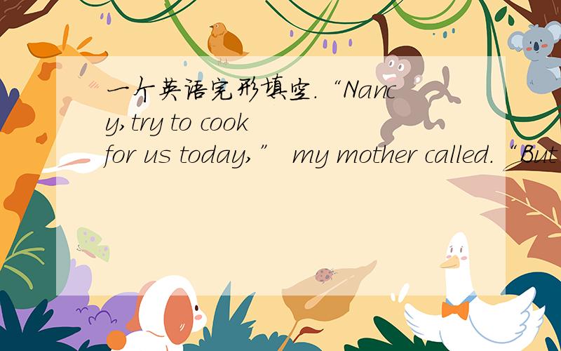 一个英语完形填空.“Nancy,try to cook for us today,” my mother called.“But Mom,I don’t know how to cook,” I said.“Today I will 21 you to cook,”said my mother.I didn’t know 22 it would go,but I agree.I saw my mother cook rice bef