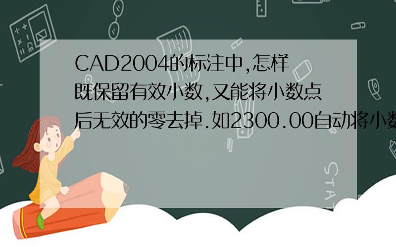 CAD2004的标注中,怎样既保留有效小数,又能将小数点后无效的零去掉.如2300.00自动将小数点后零去掉,153.25则保留小数.