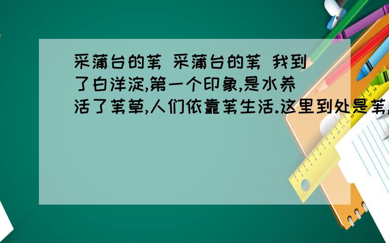 采蒲台的苇 采蒲台的苇 我到了白洋淀,第一个印象,是水养活了苇草,人们依靠苇生活.这里到处是苇,人和苇结合的是那么紧.人好像寄生在苇里的鸟儿,整天不停地在苇里穿来穿去.我渐渐知道,