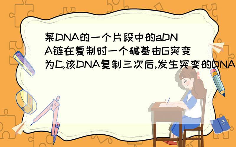 某DNA的一个片段中的aDNA链在复制时一个碱基由G突变为C,该DNA复制三次后,发生突变的DNA占该DNA总数的______ 答案为50%,需详解,