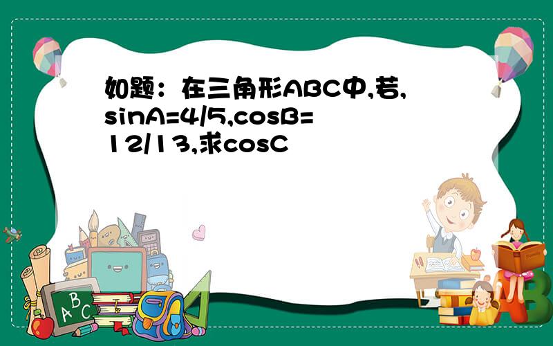 如题：在三角形ABC中,若,sinA=4/5,cosB=12/13,求cosC