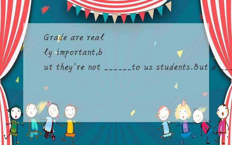 Grade are really important,but they're not ______to us students.But a ______ grade can easily make a student lose his heart.A.something,good B.nothing,high C.anything,poor D.everything,low