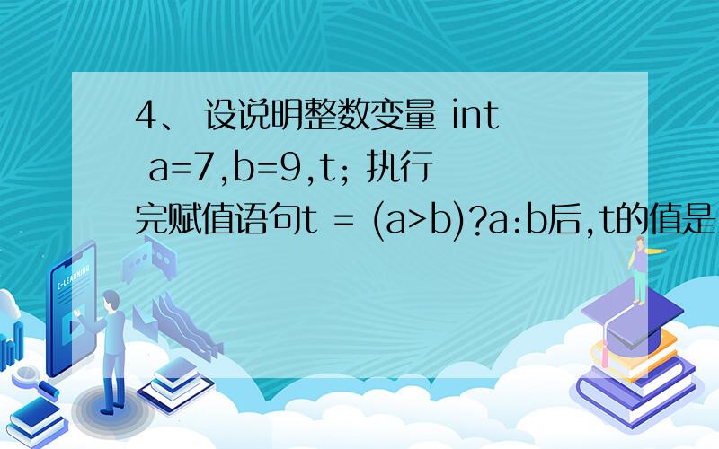 4、 设说明整数变量 int a=7,b=9,t; 执行完赋值语句t = (a>b)?a:b后,t的值是