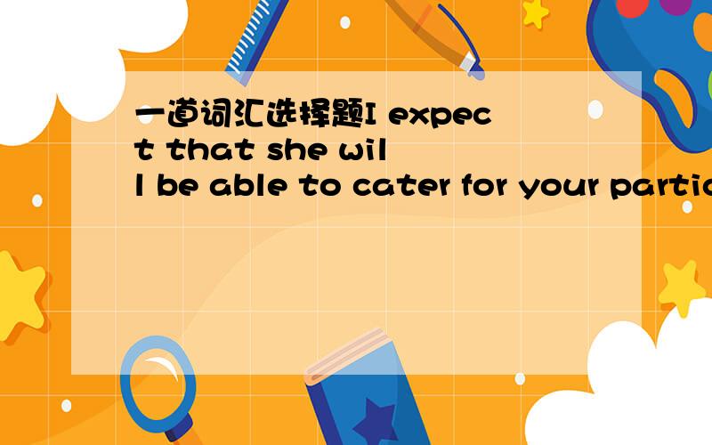 一道词汇选择题I expect that she will be able to cater for your particular needs. A) meet B) reach C)provide D) fill加点说明 谢谢cater