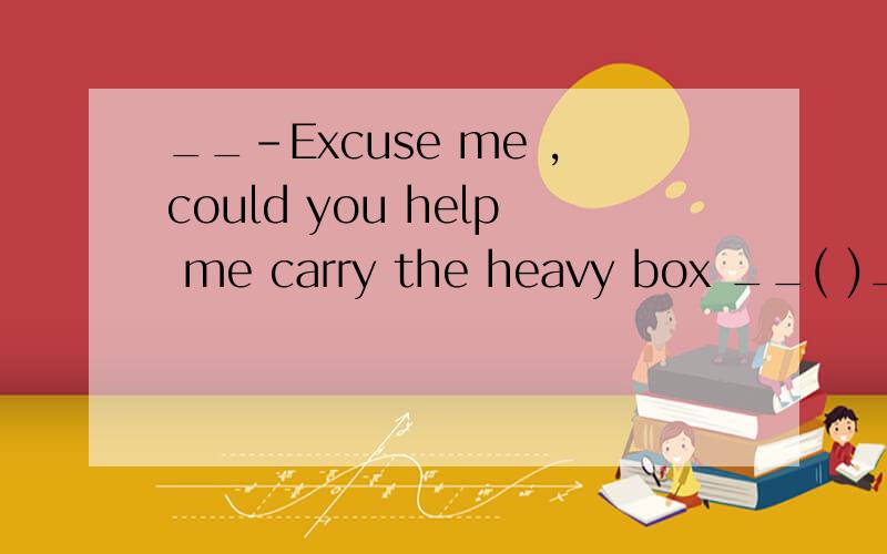 __-Excuse me ,could you help me carry the heavy box __( )__( ) A.Yse,I could B.It doesn't matterC.With pleasure D.Don't mention it