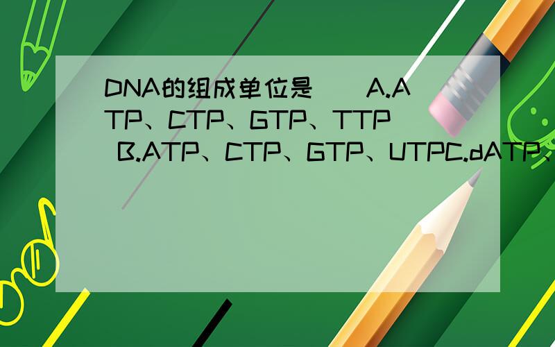 DNA的组成单位是（）A.ATP、CTP、GTP、TTP B.ATP、CTP、GTP、UTPC.dATP、dCTP、dGTP、dTIT D.dATP、dCTP、dGTP、dUTP E.dAMP、dCMP、dGMP、dTMP