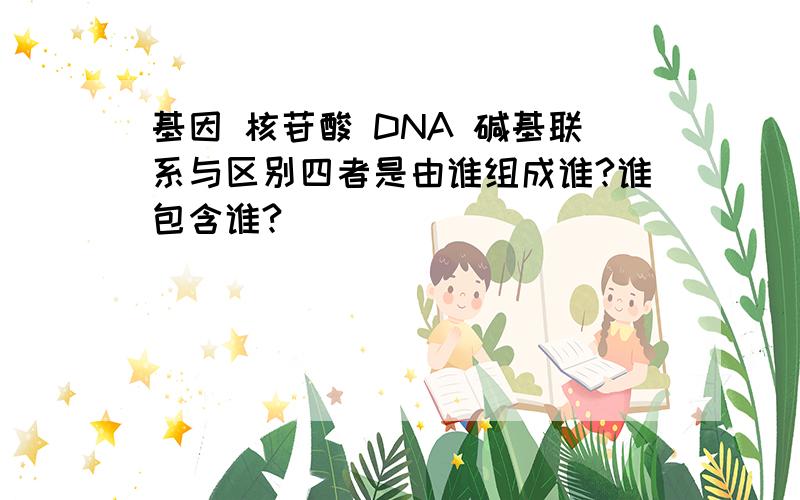 基因 核苷酸 DNA 碱基联系与区别四者是由谁组成谁?谁包含谁?