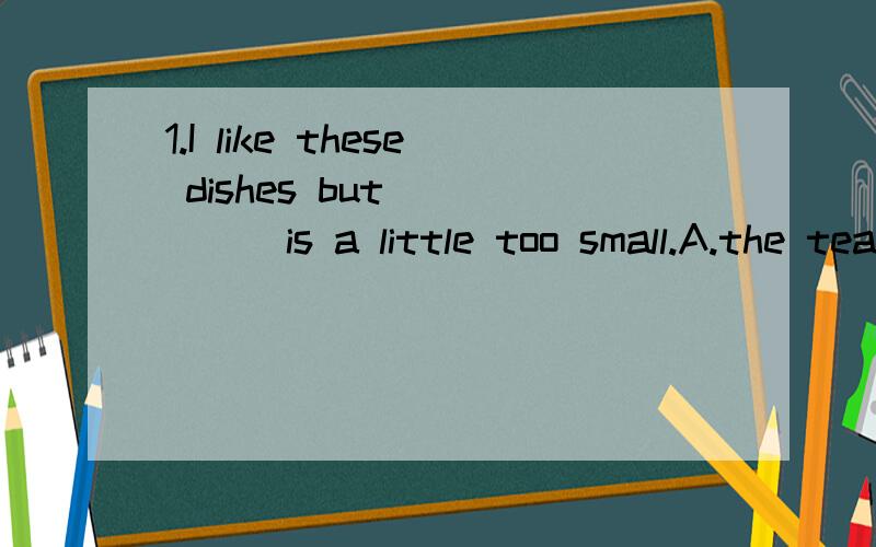1.I like these dishes but______is a little too small.A.the tea cup B.the cup of tea C.the tea's cup D.the cup for tea