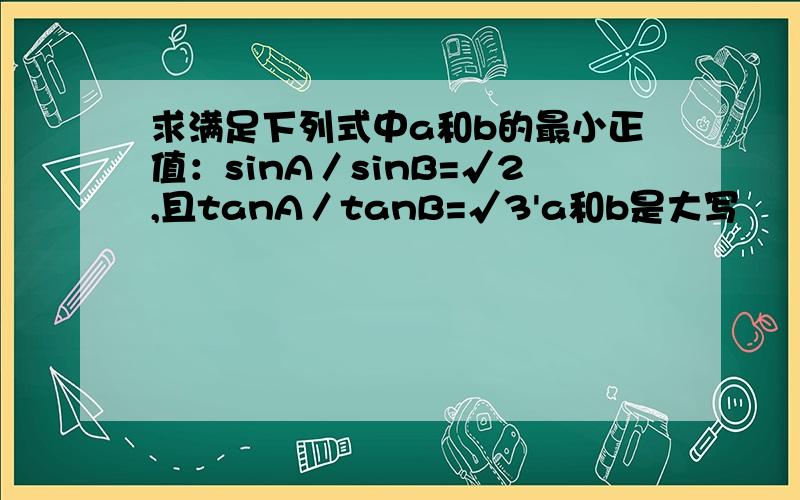 求满足下列式中a和b的最小正值：sinA／sinB=√2,且tanA／tanB=√3'a和b是大写