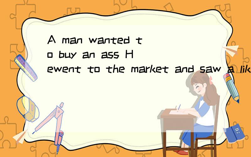A man wanted to buy an ass Hewent to the market and saw a likely one But he wanted to test him firs翻译成中文A man wanted to buy an ass.Hewent to the market,and saw a likely one.But he wanted to test him first.