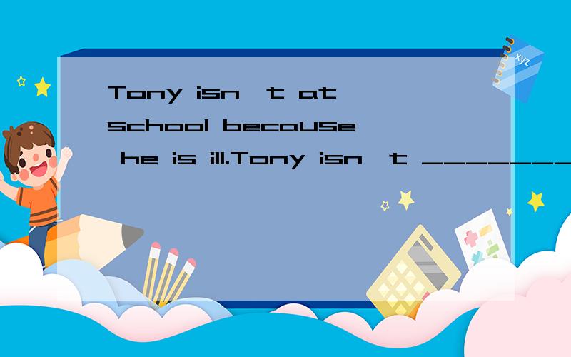 Tony isn't at school because he is ill.Tony isn't ________ school _______ ______ illness.