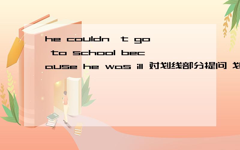 he couldn't go to school because he was ill 对划线部分提问 划线部分是because he was ill
