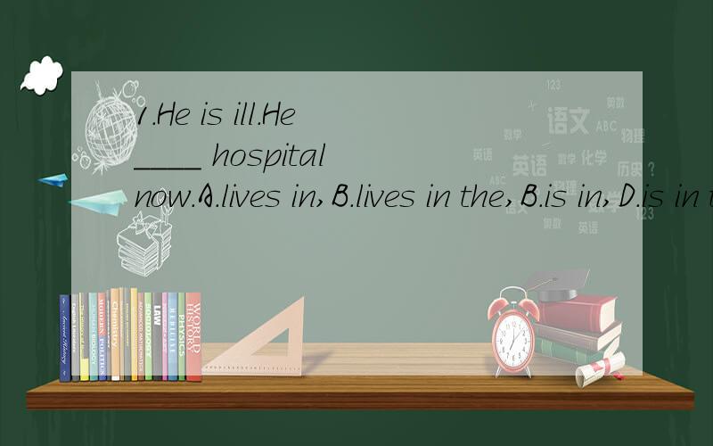 1.He is ill.He____ hospital now.A.lives in,B.lives in the,B.is in,D.is in the答对有奖