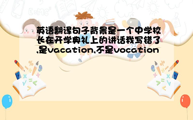 英语翻译句子背景是一个中学校长在开学典礼上的讲话我写错了,是vacation,不是vocation
