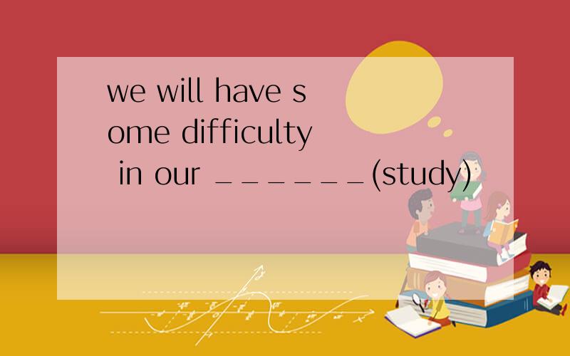 we will have some difficulty in our ______(study)