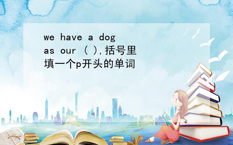 we have a dog as our ( ),括号里填一个p开头的单词