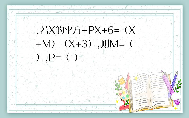 .若X的平方+PX+6=（X+M）（X+3）,则M=（ ）,P=（ ）