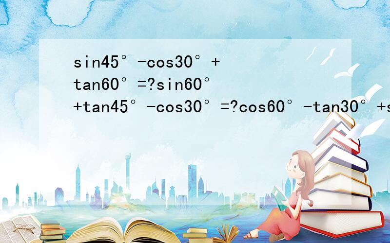 sin45°-cos30°+tan60°=?sin60°+tan45°-cos30°=?cos60°-tan30°+sin30°=?sin30°+cos45°=?