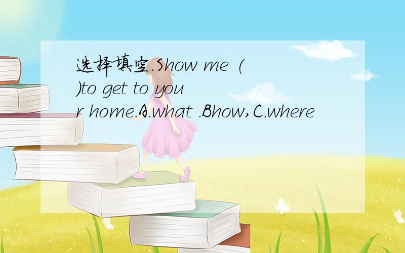 选择填空.Show me ()to get to your home.A.what .Bhow,C.where